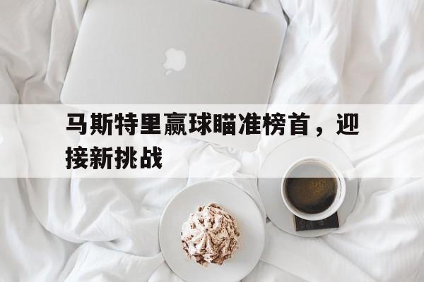 开云APP-关于马斯特里赢球瞄准榜首，迎接新挑战的信息