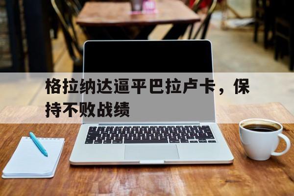 开云体育在线-关于格拉纳达逼平巴拉卢卡，保持不败战绩的信息